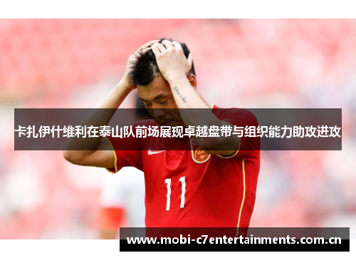卡扎伊什维利在泰山队前场展现卓越盘带与组织能力助攻进攻